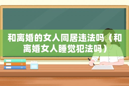 和離婚的女人同居違法嗎（和離婚女人睡覺犯法嗎）