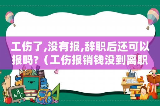 工傷了,沒有報,辭職后還可以報嗎?（工傷報銷錢沒到離職）