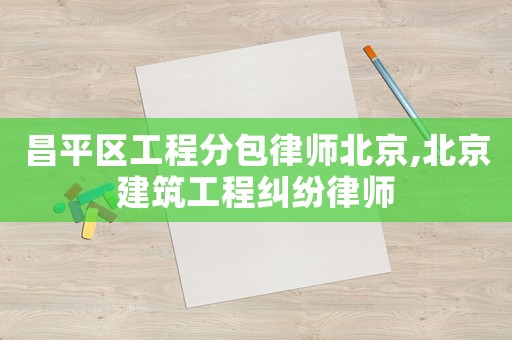 昌平區工程分包律師北京,北京建筑工程糾紛律師