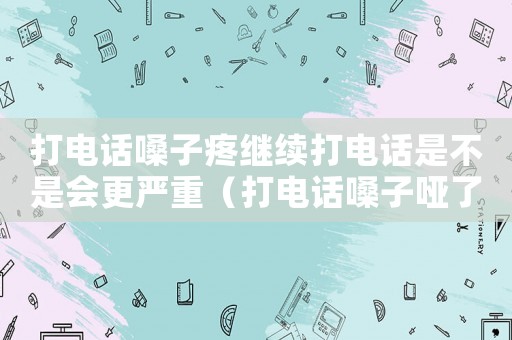 打電話嗓子疼繼續(xù)打電話是不是會(huì)更嚴(yán)重（打電話嗓子啞了是工傷嗎）