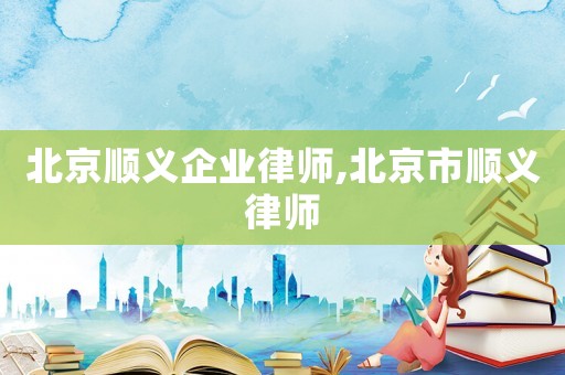 北京順義企業律師,北京市順義律師