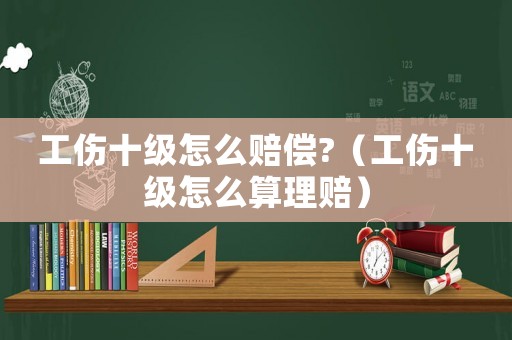 工傷十級怎么賠償?（工傷十級怎么算理賠）