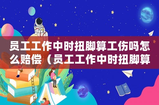員工工作中時扭腳算工傷嗎怎么賠償（員工工作中時扭腳算工傷嗎）