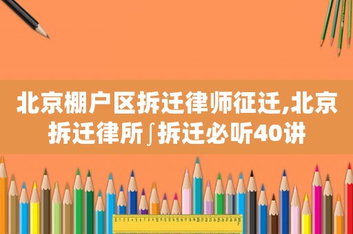 北京棚戶區拆遷律師征遷,北京拆遷律所∫拆遷必聽40講