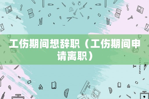 工傷期間想辭職（工傷期間申請離職）
