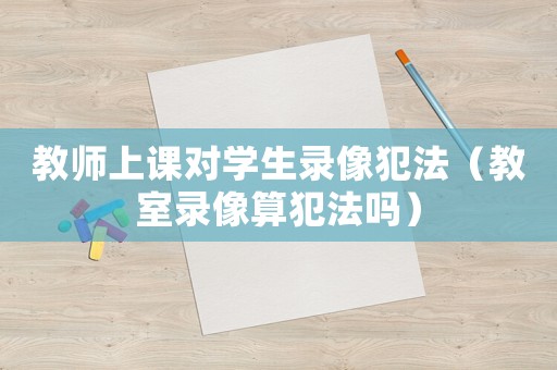 教師上課對學生錄像犯法（教室錄像算犯法嗎）