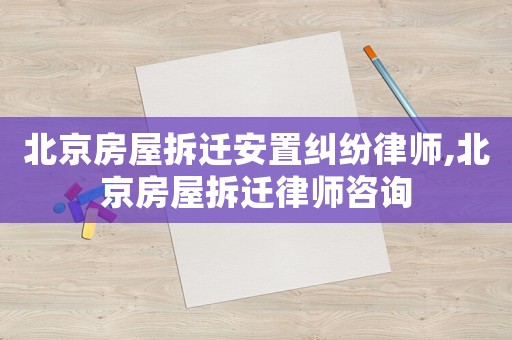 北京房屋拆遷安置糾紛律師,北京房屋拆遷律師咨詢
