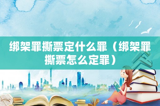 綁架罪撕票定什么罪（綁架罪撕票怎么定罪）