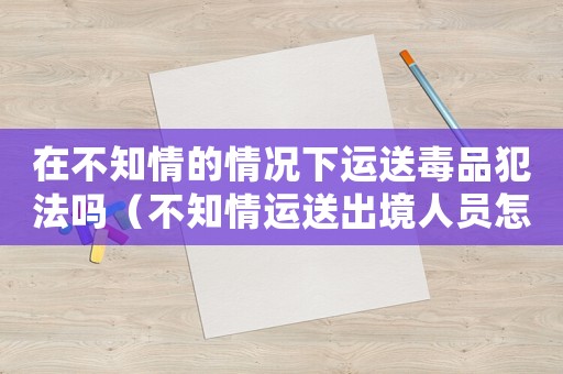 在不知情的情況下運(yùn)送毒品犯法嗎（不知情運(yùn)送出境人員怎么定罪）