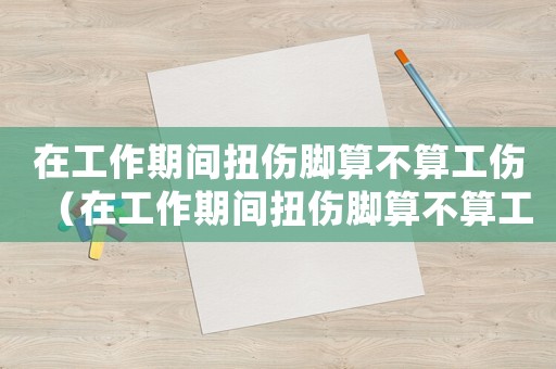 在工作期間扭傷腳算不算工傷（在工作期間扭傷腳算不算工傷）