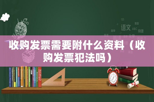 收購發(fā)票需要附什么資料（收購發(fā)票犯法嗎）