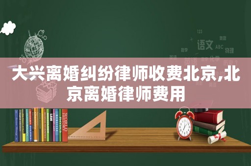 大興離婚糾紛律師收費(fèi)北京,北京離婚律師費(fèi)用