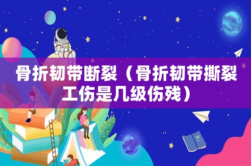 骨折韌帶斷裂（骨折韌帶撕裂工傷是幾級傷殘）