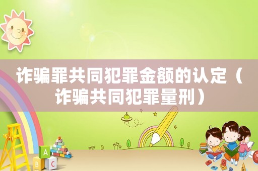 詐騙罪共同犯罪金額的認定（詐騙共同犯罪量刑）