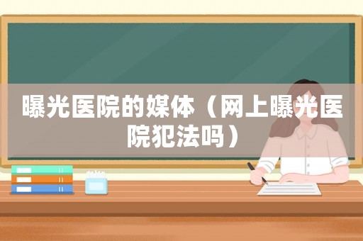 曝光醫院的媒體（網上曝光醫院犯法嗎）
