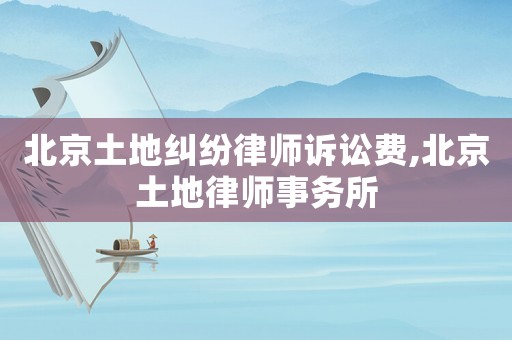 北京土地糾紛律師訴訟費,北京土地律師事務所