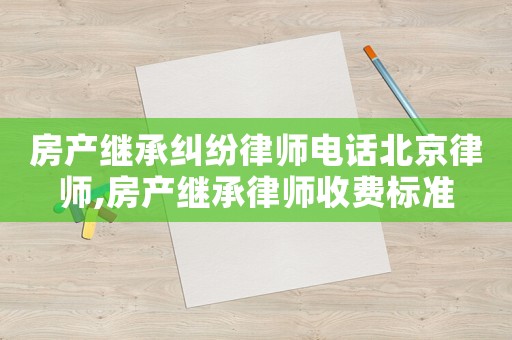 房產(chǎn)繼承糾紛律師電話北京律師,房產(chǎn)繼承律師收費標準
