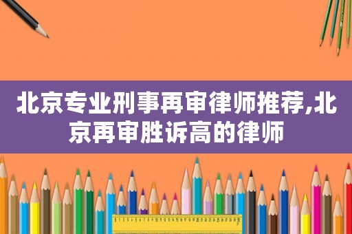北京專業(yè)刑事再審律師推薦,北京再審勝訴高的律師