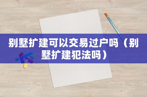 別墅擴(kuò)建可以交易過戶嗎（別墅擴(kuò)建犯法嗎）