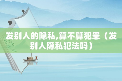 發(fā)別人的隱私,算不算犯罪（發(fā)別人隱私犯法嗎）