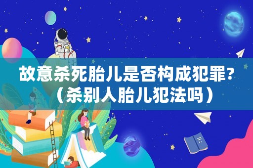 故意殺死胎兒是否構成犯罪?（殺別人胎兒犯法嗎）