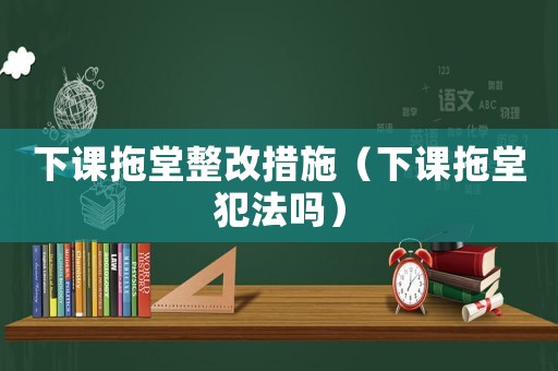 下課拖堂整改措施（下課拖堂犯法嗎）