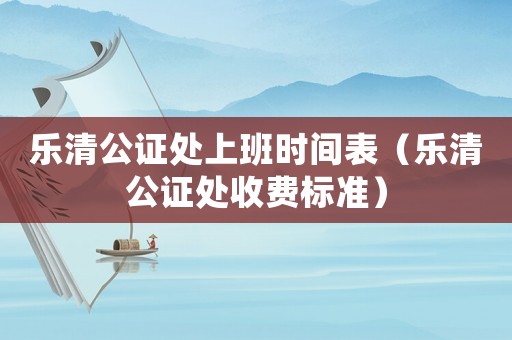 樂清公證處上班時間表（樂清公證處收費標準）