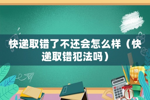 快遞取錯了不還會怎么樣（快遞取錯犯法嗎）