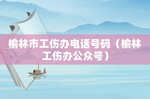 榆林市工傷辦電話號(hào)碼（榆林工傷辦公眾號(hào)）