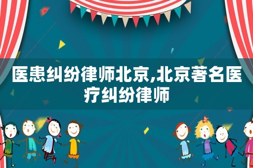 醫患糾紛律師北京,北京著名醫療糾紛律師