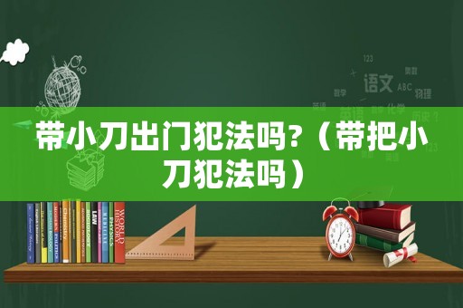 帶小刀出門犯法嗎?（帶把小刀犯法嗎）
