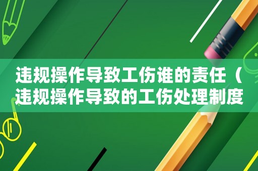 違規操作導致工傷誰的責任（違規操作導致的工傷處理制度）