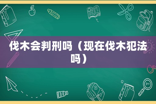 伐木會判刑嗎（現在伐木犯法嗎）