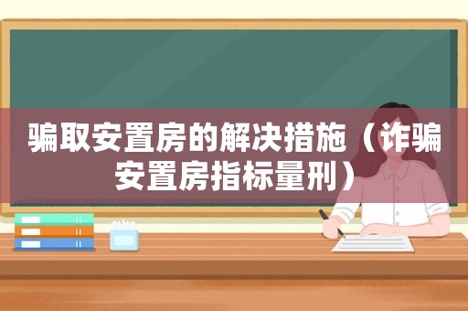 騙取安置房的解決措施（詐騙安置房指標量刑）