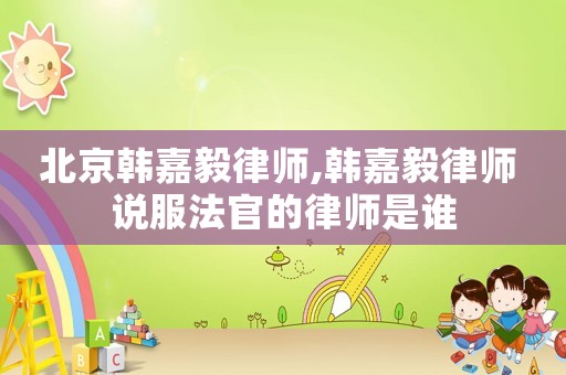 北京韓嘉毅律師,韓嘉毅律師 說服法官的律師是誰