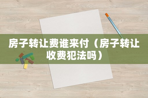 房子轉讓費誰來付（房子轉讓收費犯法嗎）