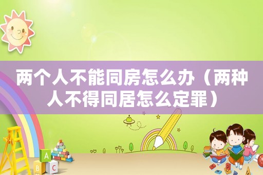 兩個(gè)人不能同房怎么辦（兩種人不得同居怎么定罪）