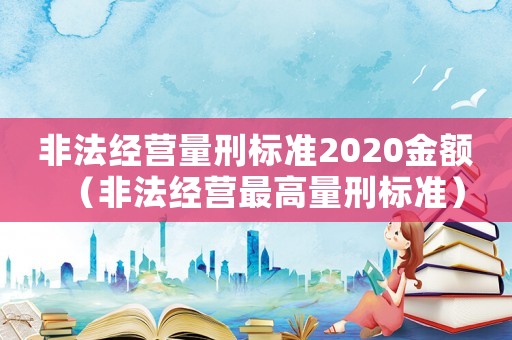 非法經營量刑標準2020金額（非法經營最高量刑標準）