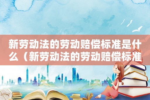 新勞動(dòng)法的勞動(dòng)賠償標(biāo)準(zhǔn)是什么（新勞動(dòng)法的勞動(dòng)賠償標(biāo)準(zhǔn)）