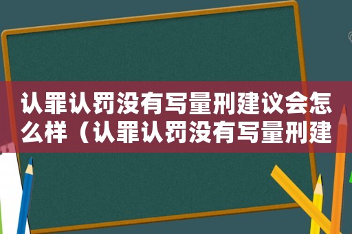 認罪認罰沒有寫量刑建議會怎么樣（認罪認罰沒有寫量刑建議）