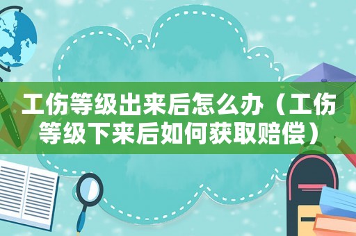 工傷等級出來后怎么辦（工傷等級下來后如何獲取賠償）