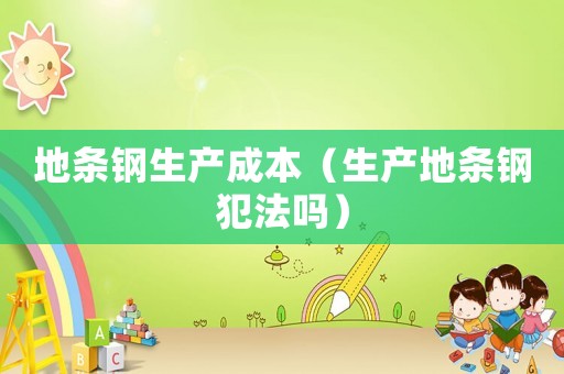 地條鋼生產(chǎn)成本（生產(chǎn)地條鋼犯法嗎）
