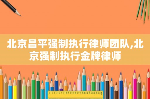 北京昌平強制執行律師團隊,北京強制執行金牌律師