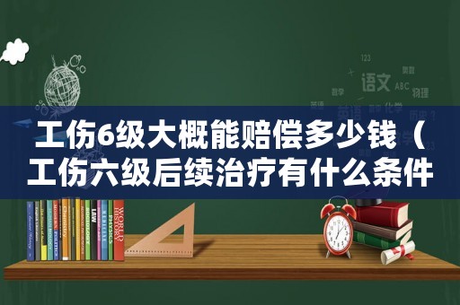 工傷6級大概能賠償多少錢（工傷六級后續(xù)治療有什么條件）