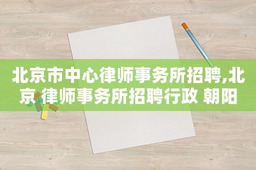 北京市中心律師事務(wù)所招聘,北京 律師事務(wù)所招聘行政 朝陽區(qū)