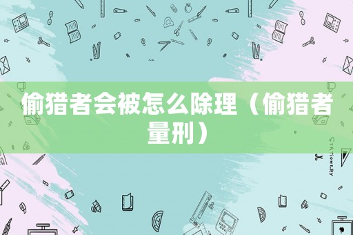 偷獵者會被怎么除理（偷獵者量刑）