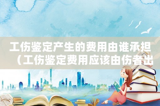 工傷鑒定產生的費用由誰承擔（工傷鑒定費用應該由傷者出嗎）