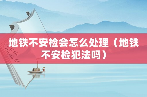 地鐵不安檢會怎么處理（地鐵不安檢犯法嗎）