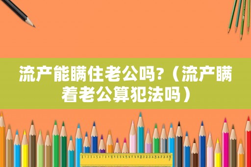 流產(chǎn)能瞞住老公嗎?（流產(chǎn)瞞著老公算犯法嗎）