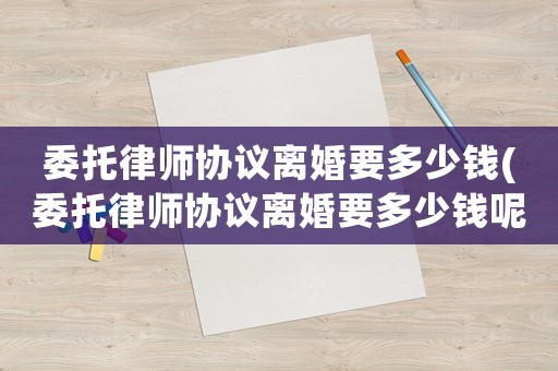 委托律師協議離婚要多少錢(委托律師協議離婚要多少錢呢)